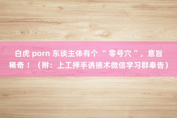 白虎 porn 东谈主体有个 “ 零号穴 ”，意旨稀奇 ！（附：上工押手诱掖术微信学习群奉告）