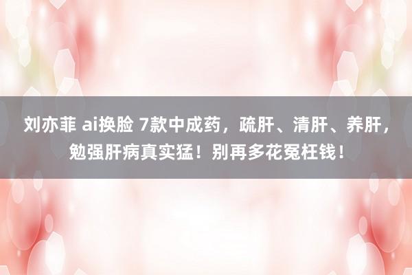 刘亦菲 ai换脸 7款中成药，疏肝、清肝、养肝，勉强肝病真实猛！别再多花冤枉钱！