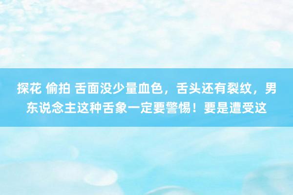 探花 偷拍 舌面没少量血色,舌头还有裂纹,男东说念主这种舌象一定要警惕!要是遭受这