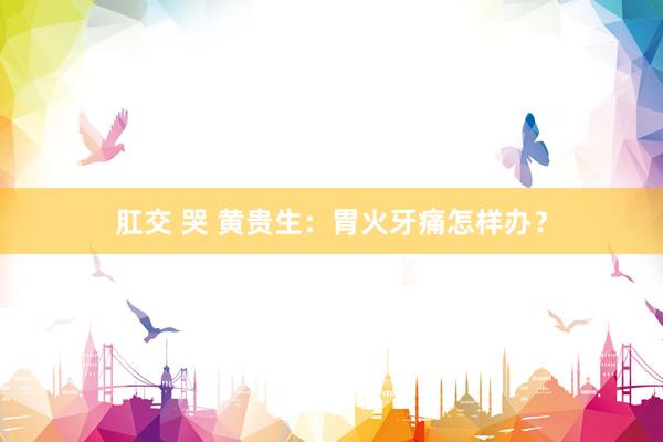 肛交 哭 黄贵生：胃火牙痛怎样办？