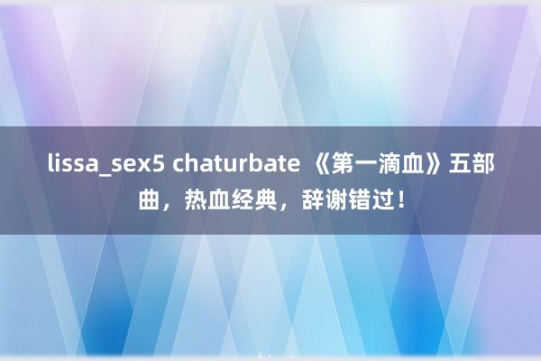 lissa_sex5 chaturbate 《第一滴血》五部曲，热血经典，辞谢错过！