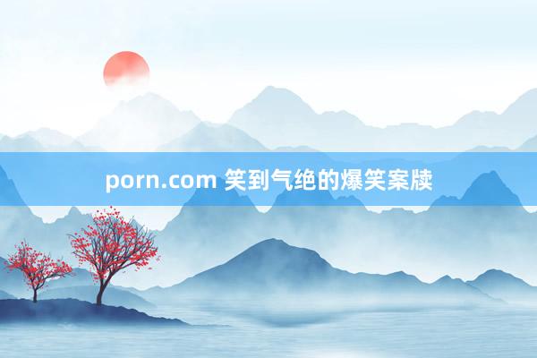 porn.com 笑到气绝的爆笑案牍