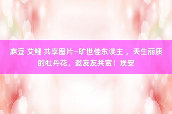 麻豆 艾鲤 共享图片—旷世佳东谈主 ，天生丽质的牡丹花，邀友友共赏！埃安