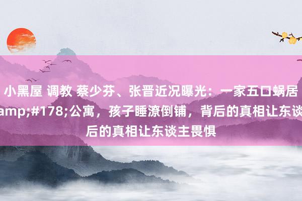 小黑屋 调教 蔡少芬、张晋近况曝光：一家五口蜗居80m&#178;公寓，孩子睡潦倒铺，背后的真相让东谈主畏惧