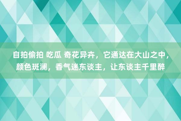 自拍偷拍 吃瓜 奇花异卉，它通达在大山之中，颜色斑澜，香气迷东谈主，让东谈主千里醉