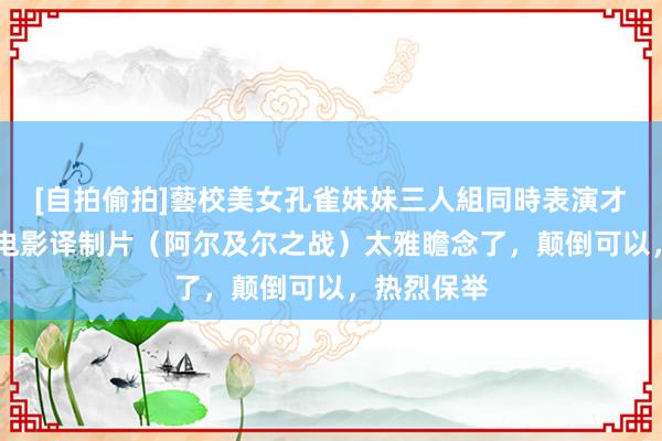 [自拍偷拍]藝校美女孔雀妹妹三人組同時表演才藝 经典老电影译制片（阿尔及尔之战）太雅瞻念了，颠倒可以，热烈保举