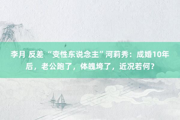李月 反差 “变性东说念主”河莉秀：成婚10年后，老公跑了，体魄垮了，近况若何？