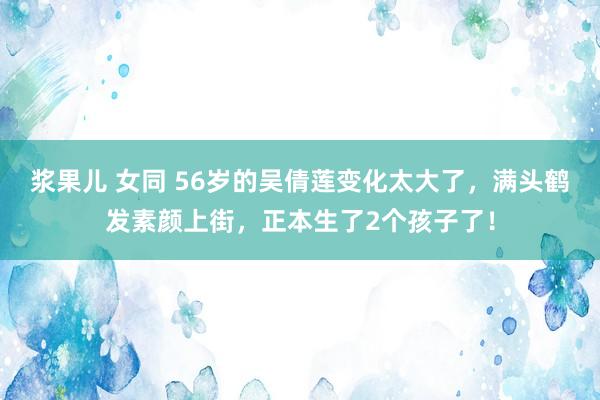 浆果儿 女同 56岁的吴倩莲变化太大了，满头鹤发素颜上街，正本生了2个孩子了！
