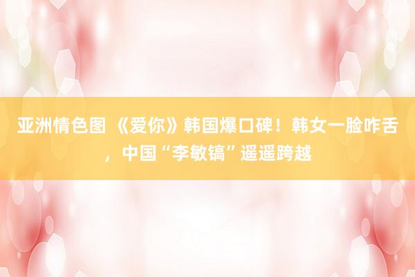 亚洲情色图 《爱你》韩国爆口碑！韩女一脸咋舌，中国“李敏镐”遥遥跨越