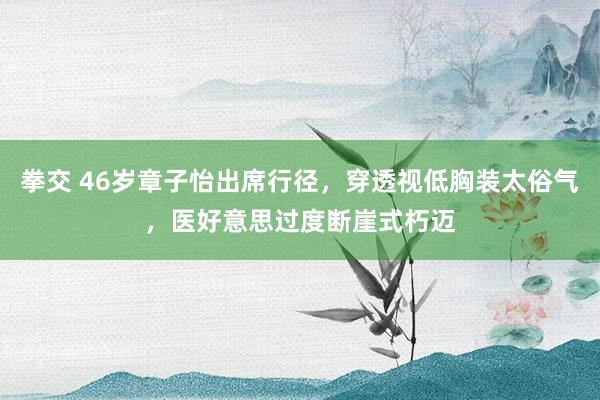 拳交 46岁章子怡出席行径，穿透视低胸装太俗气，医好意思过度断崖式朽迈