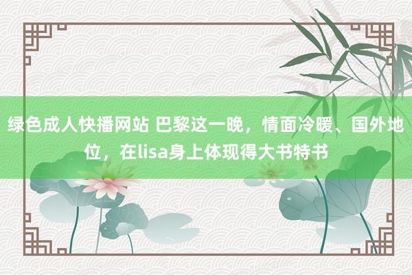 绿色成人快播网站 巴黎这一晚，情面冷暖、国外地位，在lisa身上体现得大书特书