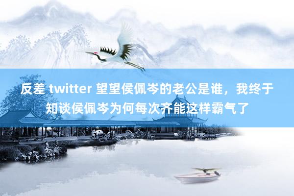 反差 twitter 望望侯佩岑的老公是谁，我终于知谈侯佩岑为何每次齐能这样霸气了