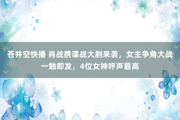 苍井空快播 肖战携谍战大剧来袭，女主争角大战一触即发，4位女神呼声最高