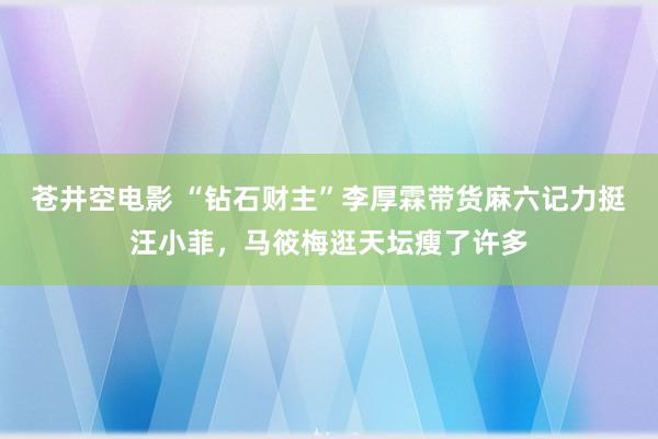 苍井空电影 “钻石财主”李厚霖带货麻六记力挺汪小菲，马筱梅逛天坛瘦了许多