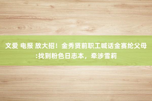 文爱 电报 放大招！金秀贤前职工喊话金赛纶父母:找到粉色日志本，牵涉雪莉