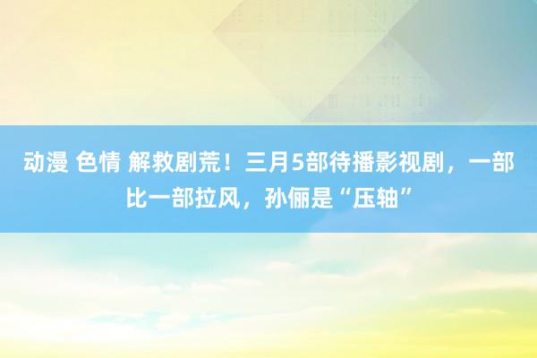 动漫 色情 解救剧荒！三月5部待播影视剧，一部比一部拉风，孙俪是“压轴”