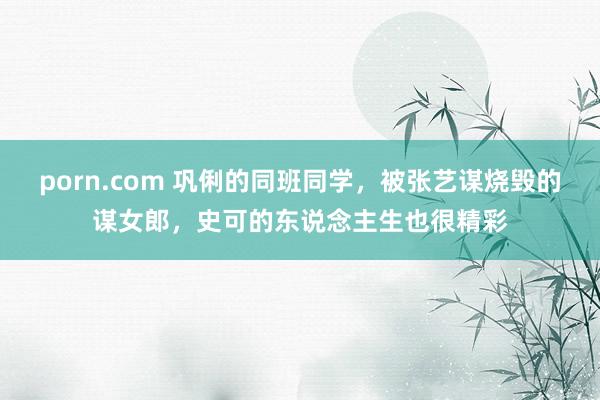 porn.com 巩俐的同班同学，被张艺谋烧毁的谋女郎，史可的东说念主生也很精彩