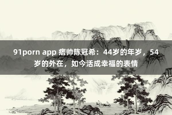 91porn app 痞帅陈冠希：44岁的年岁，54岁的外在，如今活成幸福的表情