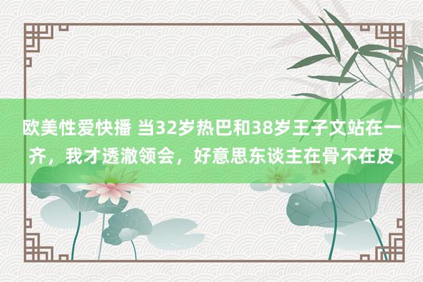 欧美性爱快播 当32岁热巴和38岁王子文站在一齐，我才透澈领会，好意思东谈主在骨不在皮