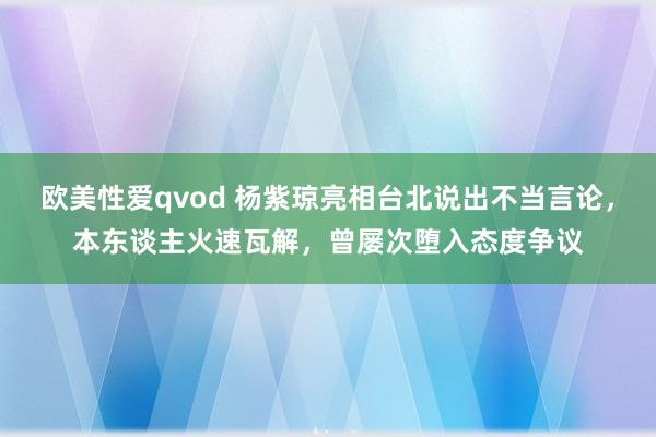 欧美性爱qvod 杨紫琼亮相台北说出不当言论，本东谈主火速瓦解，曾屡次堕入态度争议