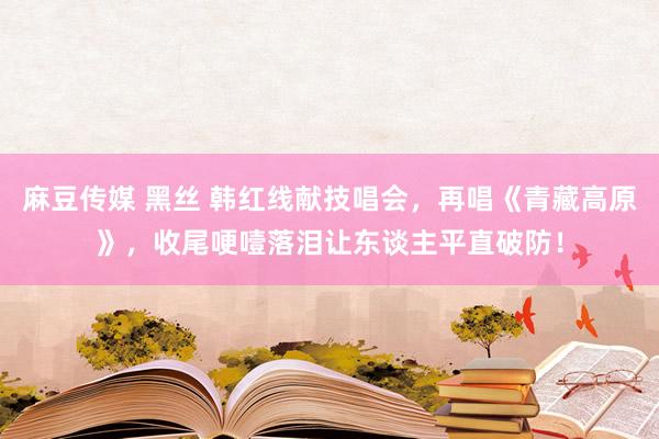 麻豆传媒 黑丝 韩红线献技唱会，再唱《青藏高原》，收尾哽噎落泪让东谈主平直破防！