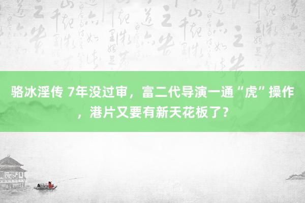 骆冰淫传 7年没过审，富二代导演一通“虎”操作，港片又要有新天花板了？