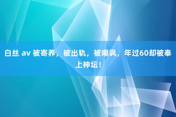 白丝 av 被寄养，被出轨，被嘲讽，年过60却被奉上神坛！