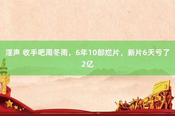 淫声 收手吧周冬雨，6年10部烂片，新片6天亏了2亿