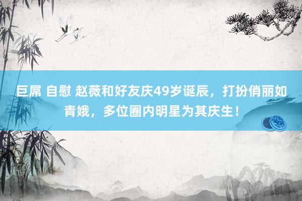 巨屌 自慰 赵薇和好友庆49岁诞辰，打扮俏丽如青娥，多位圈内明星为其庆生！